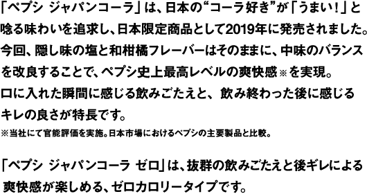「ペプシ ジャパンコーラ」は、日本の“コーラ好き”がコーラに求めるうまさを徹底追求して開発された、“ジャパンオリジナルテイスト”のペプシコーラです。コーラ本来の飲みごたえとキレのある後味を更に高めるべく、ペプシ史上初めて、塩と和柑橘フレーバーを隠し味に使用しました。